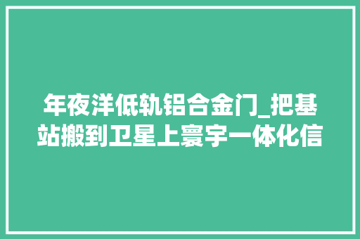 年夜洋低轨铝合金门_把基站搬到卫星上寰宇一体化信息收集试验卫星天象12星三大年夜看点