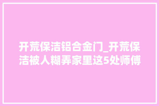 开荒保洁铝合金门_开荒保洁被人糊弄家里这5处师傅图省事不在乎你要在乎