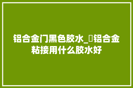 铝合金门黑色胶水_​铝合金粘接用什么胶水好