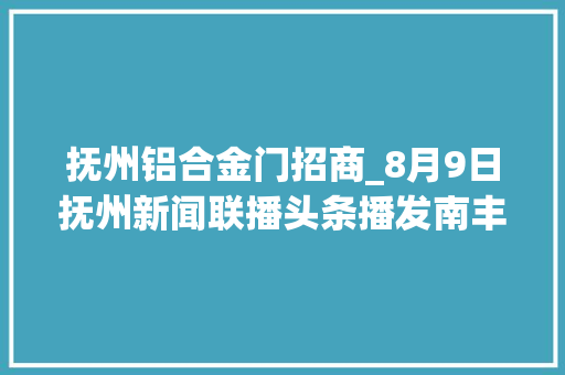 抚州铝合金门招商_8月9日抚州新闻联播头条播发南丰招商引资增动能为高质量成长按下快进键