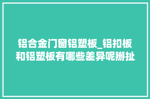 铝合金门窗铝塑板_铝扣板和铝塑板有哪些差异呢掰扯掰扯讲清楚