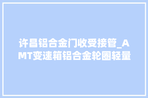 许昌铝合金门收受接管_AMT变速箱铝合金轮圈轻量化挂车卡友买高配汕德卡估量每趟能省1万2