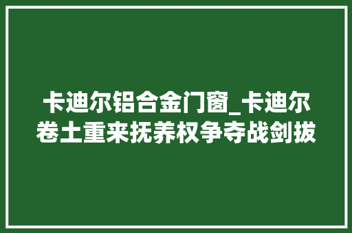 卡迪尔铝合金门窗_卡迪尔卷土重来抚养权争夺战剑拔弩张