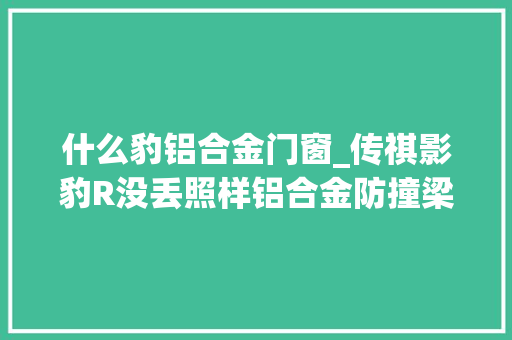 什么豹铝合金门窗_传祺影豹R没丢照样铝合金防撞梁和通俗版一样