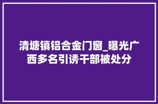 清塘镇铝合金门窗_曝光广西多名引诱干部被处分