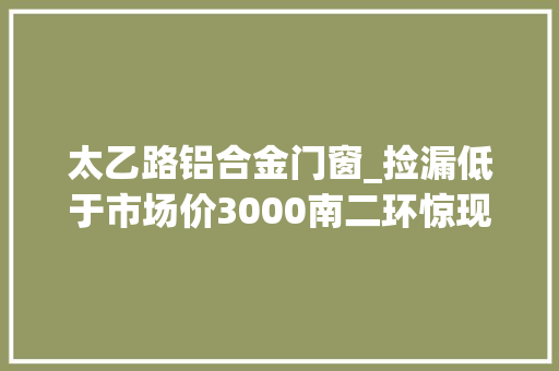 太乙路铝合金门窗_捡漏低于市场价3000南二环惊现稀缺优质产品