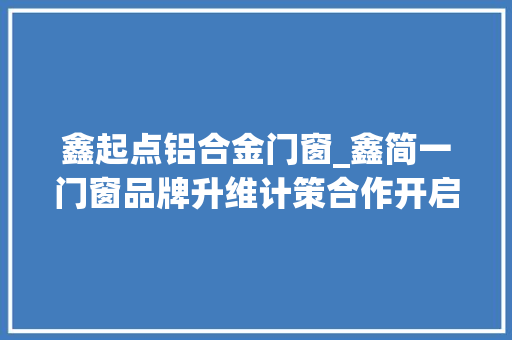鑫起点铝合金门窗_鑫简一门窗品牌升维计策合作开启进级新篇章