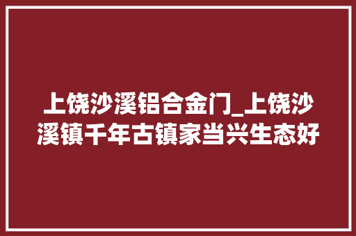 上饶沙溪铝合金门_上饶沙溪镇千年古镇家当兴生态好庶平易近富