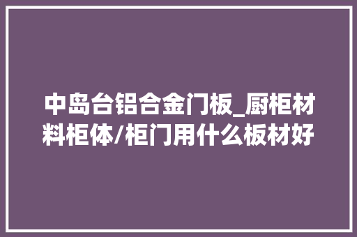 中岛台铝合金门板_厨柜材料柜体/柜门用什么板材好台面用什么材料好