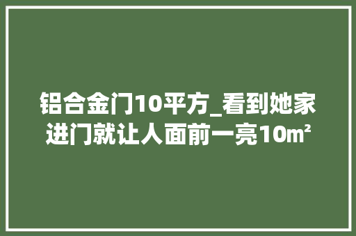 铝合金门10平方_看到她家进门就让人面前一亮10㎡的房间也能这样美观与实用