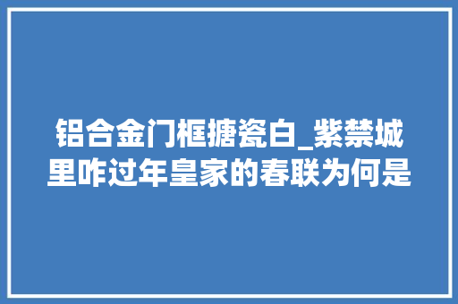 铝合金门框搪瓷白_紫禁城里咋过年皇家的春联为何是白底的