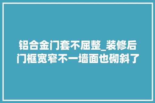 铝合金门套不屈整_装修后门框宽窄不一墙面也砌斜了合肥一市平易近投诉装修公司