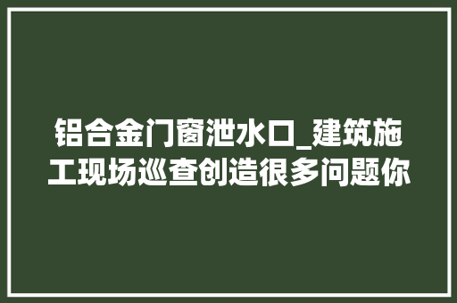 铝合金门窗泄水口_建筑施工现场巡查创造很多问题你们是否也经常碰着多图 折叠门