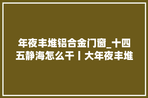 年夜丰堆铝合金门窗_十四五静海怎么干丨大年夜丰堆镇搞妥平易近生实事推动村落成长