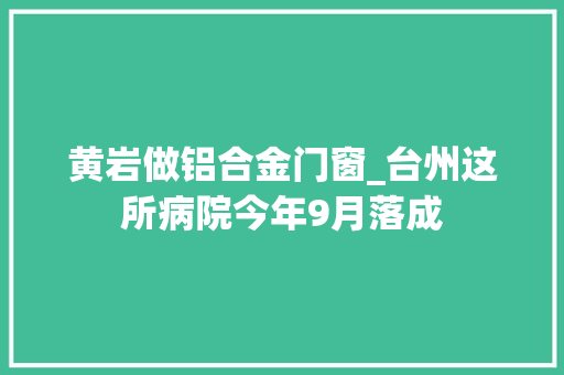 黄岩做铝合金门窗_台州这所病院今年9月落成