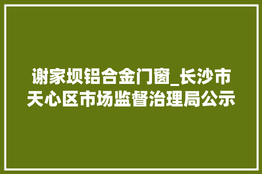 谢家坝铝合金门窗_长沙市天心区市场监督治理局公示2023年食物安然监督抽检信息七