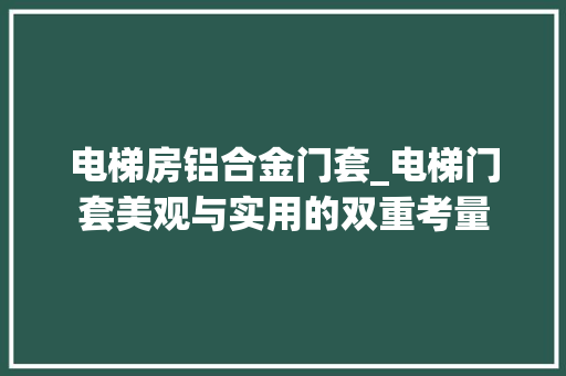 电梯房铝合金门套_电梯门套美观与实用的双重考量