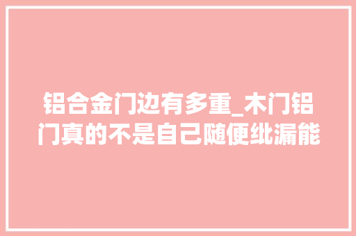 铝合金门边有多重_木门铝门真的不是自己随便纰漏能分辨出来的我家住了三年后悔啊