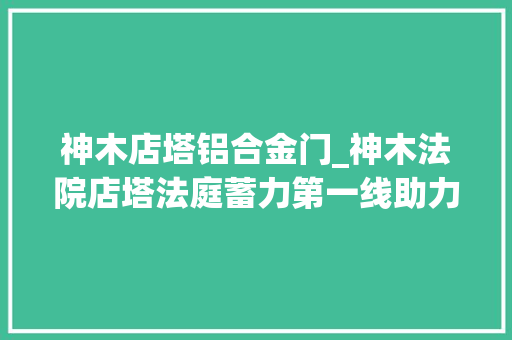 神木店塔铝合金门_神木法院店塔法庭蓄力第一线助力基层治理新枫景