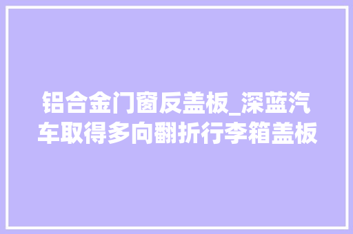 铝合金门窗反盖板_深蓝汽车取得多向翻折行李箱盖板专利具有多种不合的翻折办法