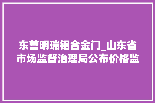 东营明瑞铝合金门_山东省市场监督治理局公布价格监督检查和反不正当竞争行政处罚信息 实木门