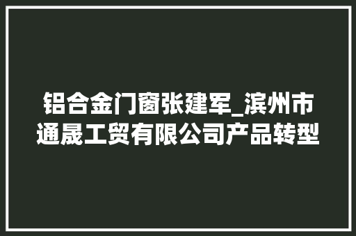 铝合金门窗张建军_滨州市通晟工贸有限公司产品转型进级引领铝行业成长