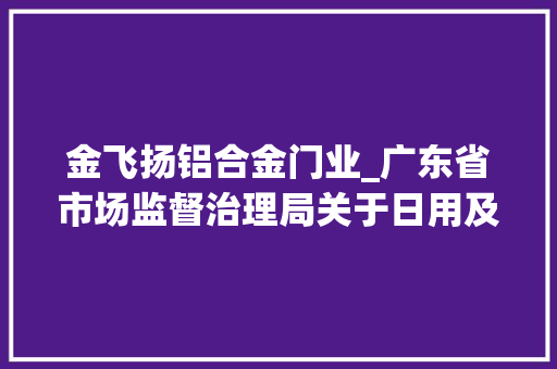 金飞扬铝合金门业_广东省市场监督治理局关于日用及化工品等19类产品质量监督抽查情况的通知布告2024年第54号 实木门