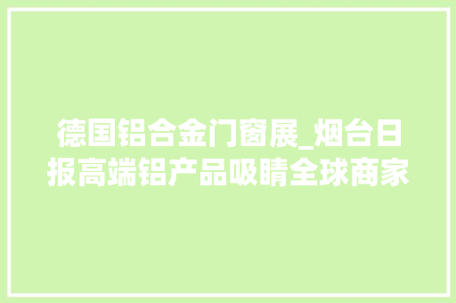 德国铝合金门窗展_烟台日报高端铝产品吸睛全球商家南山铝业闪耀亮相2024德国铝工业博览会