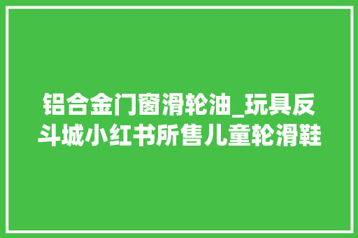 铝合金门窗滑轮油_玩具反斗城小红书所售儿童轮滑鞋被检不相符标准