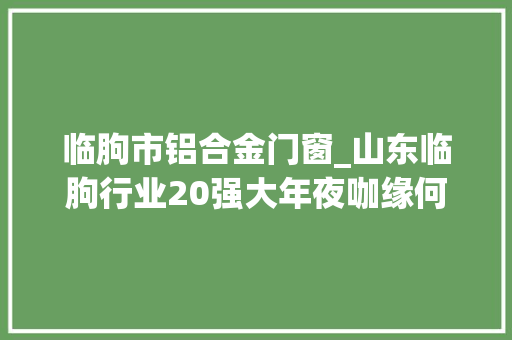 临朐市铝合金门窗_山东临朐行业20强大年夜咖缘何齐聚于此