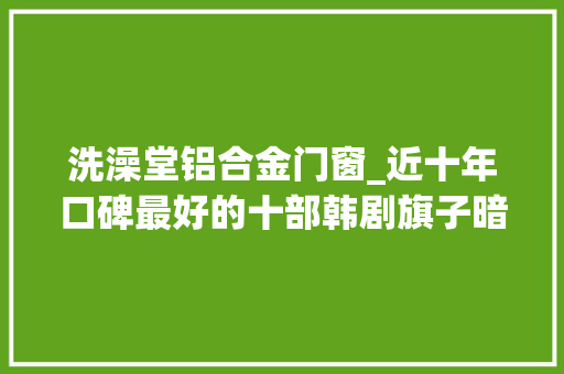 洗澡堂铝合金门窗_近十年口碑最好的十部韩剧旗子暗记仅排第5第1名无法超越
