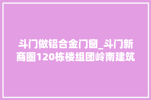 斗门做铝合金门窗_斗门新商圈120栋楼组团岭南建筑水韵古街…