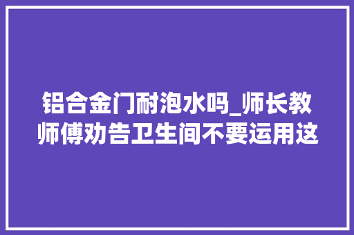 铝合金门耐泡水吗_师长教师傅劝告卫生间不要运用这种门受潮就变形选错赶紧换
