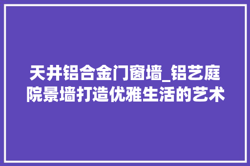 天井铝合金门窗墙_铝艺庭院景墙打造优雅生活的艺术之选