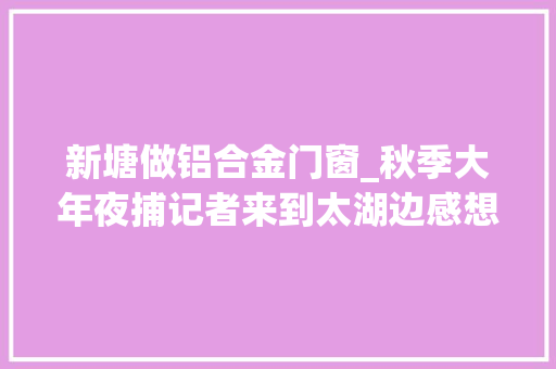 新塘做铝合金门窗_秋季大年夜捕记者来到太湖边感想沾染长兴新塘村的日新月异