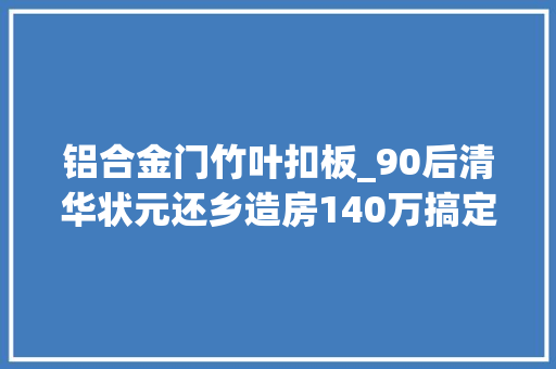铝合金门竹叶扣板_90后清华状元还乡造房140万搞定平民豪宅父母超知足