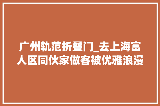 广州轨范折叠门_去上海富人区同伙家做客被优雅浪漫的氛围惊艳到太治愈了