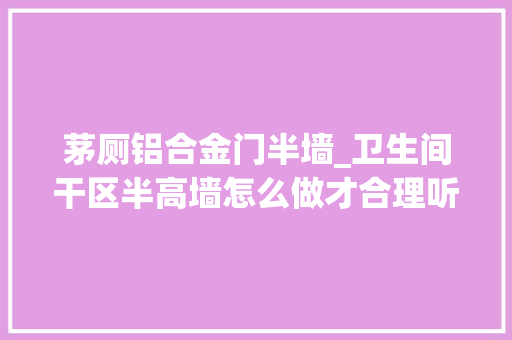 茅厕铝合金门半墙_卫生间干区半高墙怎么做才合理听听我的建议