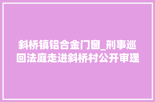 斜桥镇铝合金门窗_刑事巡回法庭走进斜桥村公开审理含铝包子案