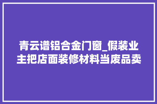 青云谱铝合金门窗_假装业主把店面装修材料当废品卖南昌一须眉因偷窃被判刑 玻璃门