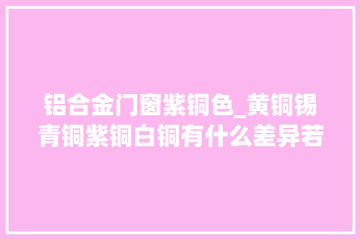 铝合金门窗紫铜色_黄铜锡青铜紫铜白铜有什么差异若何区分 实木门