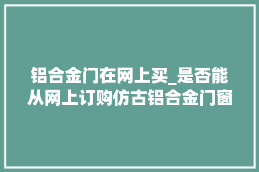 铝合金门在网上买_是否能从网上订购仿古铝合金门窗