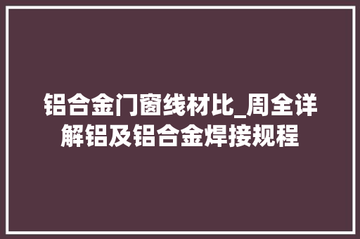 铝合金门窗线材比_周全详解铝及铝合金焊接规程