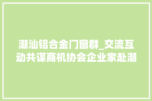 潮汕铝合金门窗群_交流互动共谋商机协会企业家赴潮汕取经寻找立异成长之道