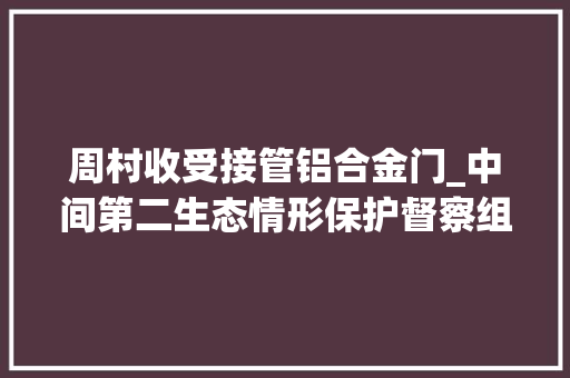 周村收受接管铝合金门_中间第二生态情形保护督察组转办信访举报件解决情况涉及淄博市情况第四批