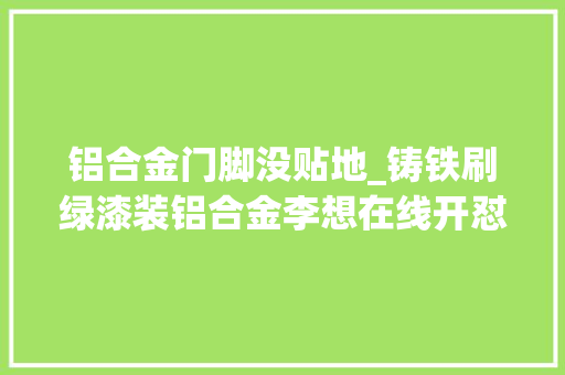 铝合金门脚没贴地_铸铁刷绿漆装铝合金李想在线开怼去把自家房钢筋全换铝
