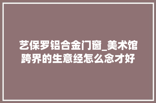 艺保罗铝合金门窗_美术馆跨界的生意经怎么念才好