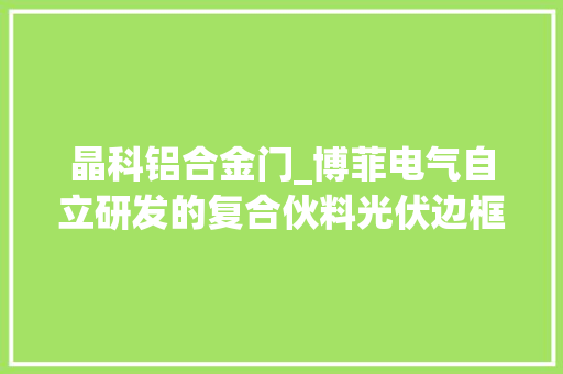 晶科铝合金门_博菲电气自立研发的复合伙料光伏边框可替代铝合金边框打造公司第二增长曲线