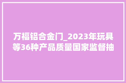 万福铝合金门_2023年玩具等36种产品质量国家监督抽查情况传递
