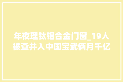年夜理钛铝合金门窗_19人被查并入中国宝武俩月千亿昆钢及子公司人事地震为哪般